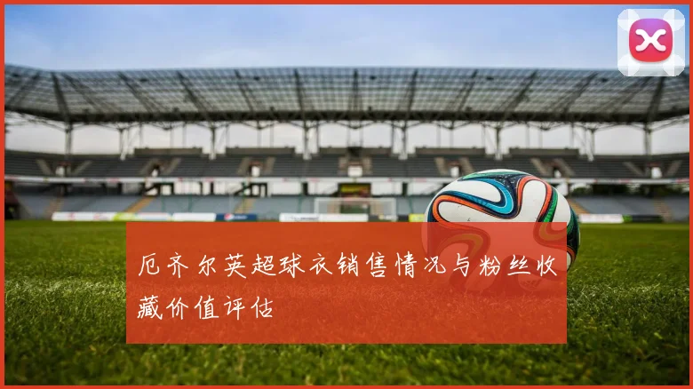 厄齐尔英超球衣销售情况与粉丝收藏价值评估