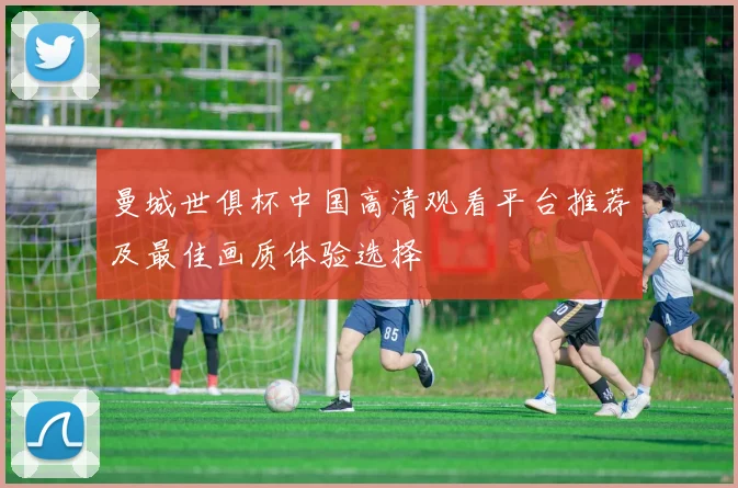 曼城世俱杯中国高清观看平台推荐及最佳画质体验选择