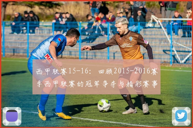 西甲联赛15-16：回顾2015-2016赛季西甲联赛的冠军争夺与精彩赛事 .