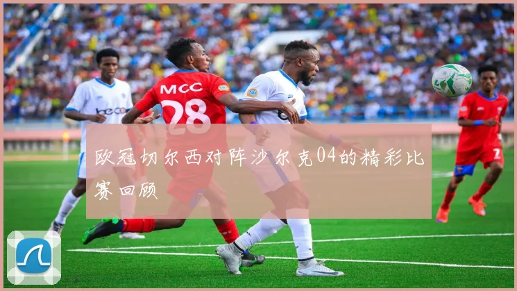 欧冠切尔西对阵沙尔克04的精彩比赛回顾