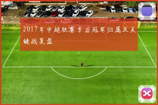 2017年中超联赛季后冠军归属及关键战复盘