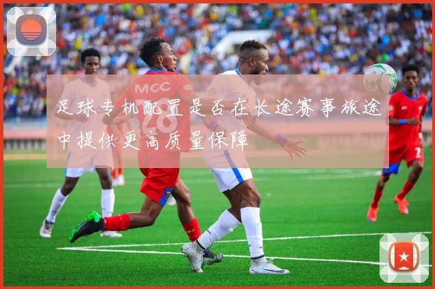 足球专机配置是否在长途赛事旅途中提供更高质量保障